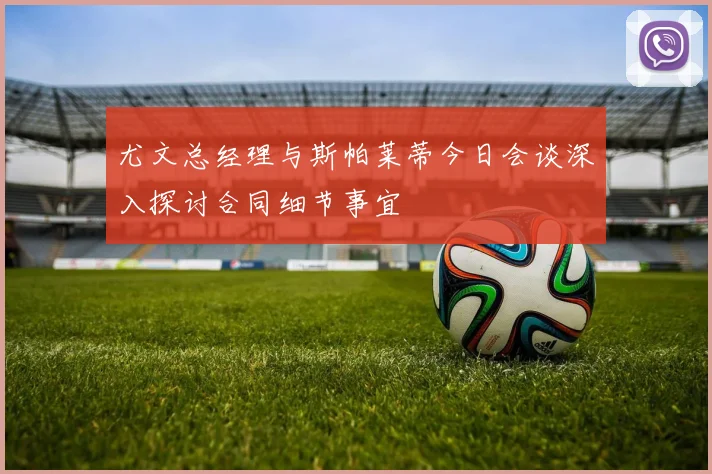 尤文总经理与斯帕莱蒂今日会谈深入探讨合同细节事宜