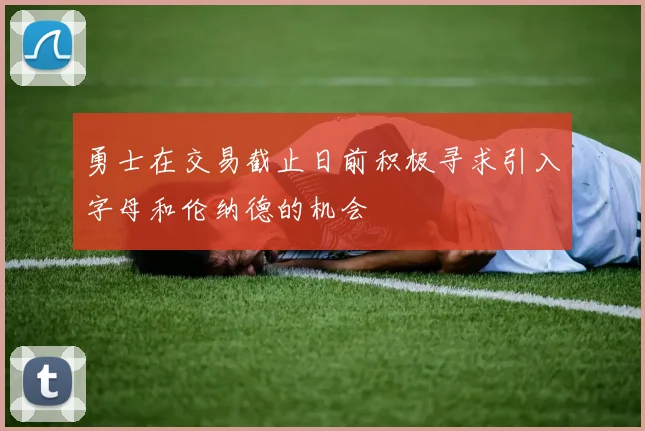 勇士在交易截止日前积极寻求引入字母和伦纳德的机会