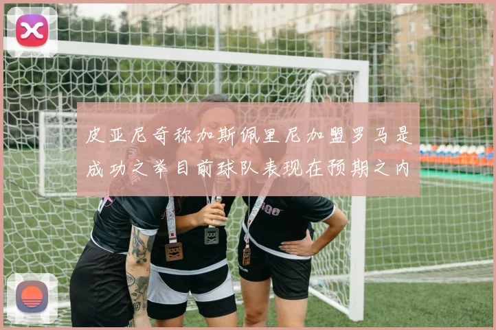 皮亚尼奇称加斯佩里尼加盟罗马是成功之举目前球队表现在预期之内