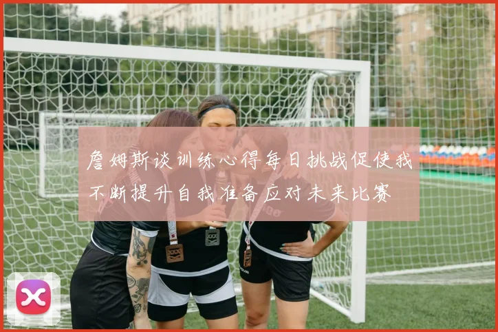 詹姆斯谈训练心得每日挑战促使我不断提升自我准备应对未来比赛