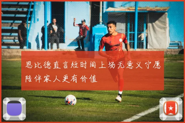 恩比德直言短时间上场无意义宁愿陪伴家人更有价值