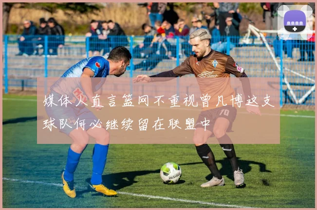 媒体人直言篮网不重视曾凡博这支球队何必继续留在联盟中