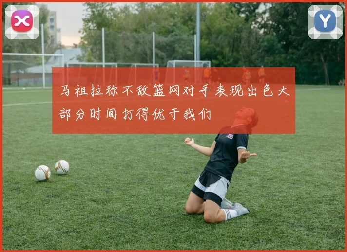 马祖拉称不敌篮网对手表现出色大部分时间打得优于我们