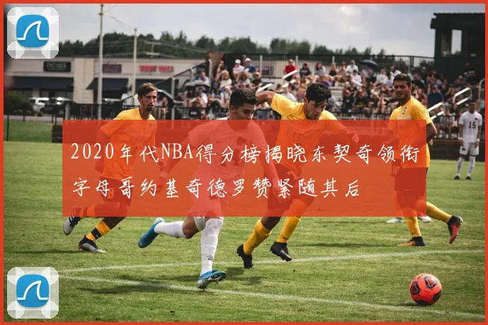 2020年代NBA得分榜揭晓东契奇领衔字母哥约基奇德罗赞紧随其后