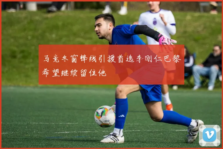 马竞冬窗锋线引援首选李刚仁巴黎希望继续留住他