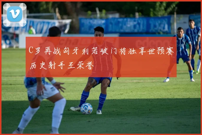 C罗再战匈牙利若破门将独享世预赛历史射手王荣誉