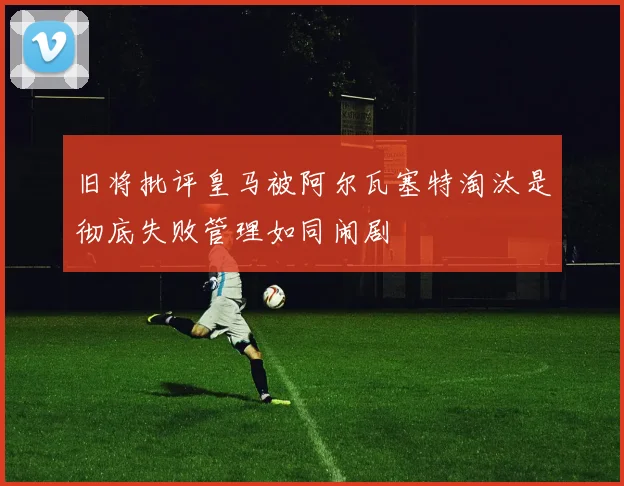 旧将批评皇马被阿尔瓦塞特淘汰是彻底失败管理如同闹剧