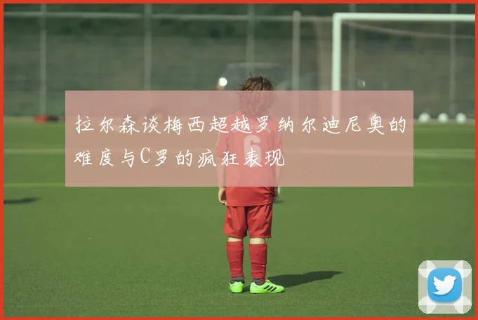 拉尔森谈梅西超越罗纳尔迪尼奥的难度与C罗的疯狂表现